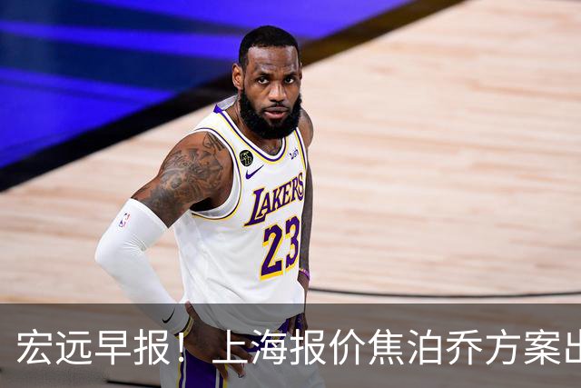 宏远早报！上海报价焦泊乔方案出炉，朱芳雨赴新疆谈判，徐杰自费特训